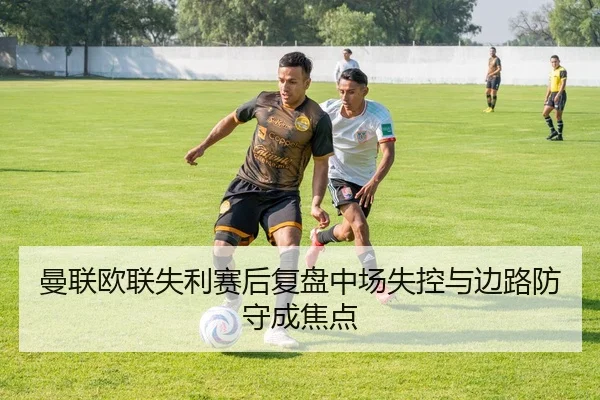 曼联欧联失利赛后复盘中场失控与边路防守成焦点