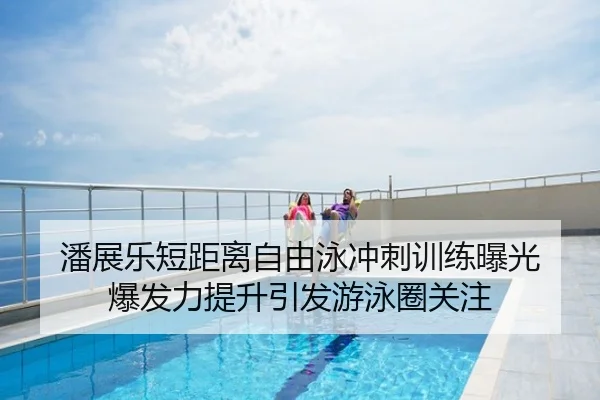 潘展乐短距离自由泳冲刺训练曝光 爆发力提升引发游泳圈关注