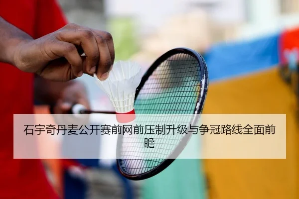 石宇奇丹麦公开赛前网前压制升级与争冠路线全面前瞻